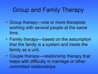 Group and Family Therapy Group therapy—one or more therapists working with several people at the same time. Family therapy—based on the assumption that the family is a system and treats the family as a unit. Couple therapy—relationship therapy that helps with difficulty in marriage or other committed relationships 
