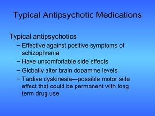 Typical Antipsychotic Medications Typical antipsychotics Effective against positive symptoms of schizophrenia  Have uncomfortable side effects Globally alter brain dopamine levels Tardive dyskinesia—possible motor side  effect that could be permanent with long  term drug use 