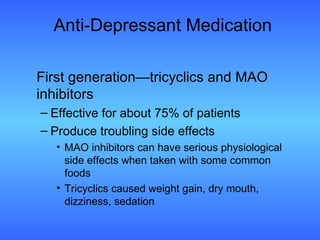 Anti-Depressant Medication First generation—tricyclics and MAO inhibitors Effective for about 75% of patients Produce troubling side effects MAO inhibitors can have serious physiological side effects when taken with some common foods Tricyclics caused weight gain, dry mouth, dizziness, sedation 
