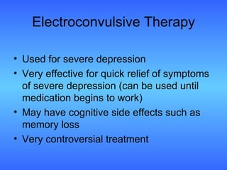 Electroconvulsive Therapy Used for severe depression Very effective for quick relief of symptoms of severe depression (can be used until medication begins to work) May have cognitive side effects such as memory loss Very controversial treatment 