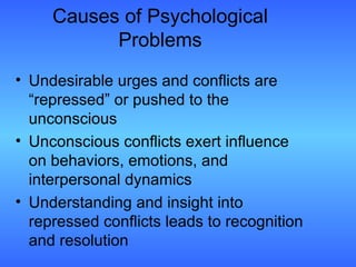 Causes of Psychological Problems Undesirable urges and conflicts are “repressed” or pushed to the unconscious Unconscious conflicts exert influence on behaviors, emotions, and interpersonal dynamics Understanding and insight into repressed conflicts leads to recognition and resolution  