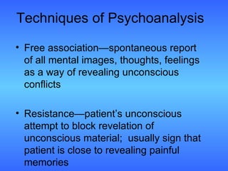 Techniques of Psychoanalysis Free association—spontaneous report of all mental images, thoughts, feelings as a way of revealing unconscious conflicts Resistance—patient’s unconscious attempt to block revelation of unconscious material;  usually sign that patient is close to revealing painful memories 