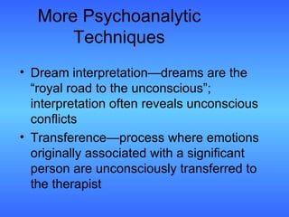 More Psychoanalytic Techniques Dream interpretation—dreams are the “royal road to the unconscious”; interpretation often reveals unconscious conflicts Transference—process where emotions originally associated with a significant person are unconsciously transferred to the therapist 