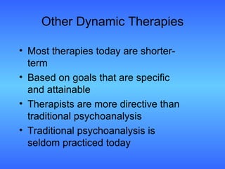 Other Dynamic Therapies Most therapies today are shorter-term Based on goals that are specific and attainable Therapists are more directive than traditional psychoanalysis Traditional psychoanalysis is seldom practiced today 