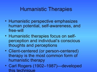 Humanistic Therapies Humanistic perspective emphasizes human potential, self-awareness, and free-will Humanistic therapies focus on self-perception and individual’s conscious thoughts and perceptions Client-centered (or person-centered) therapy is the most common form of humanistic therapy Carl Rogers (1902–1987)—developed this technique 