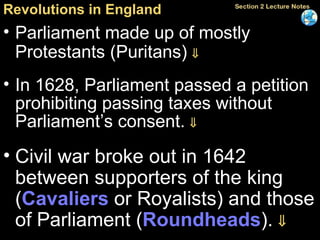 Revolutions in England Parliament made up of mostly Protestants (Puritans)   In 1628, Parliament passed a petition prohibiting passing taxes without Parliament’s consent.   Civil war broke out in 1642 between supporters of the king ( Cavaliers  or Royalists) and those of Parliament ( Roundheads ).   