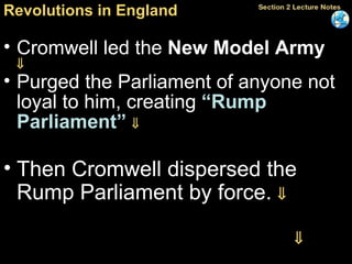 Revolutions in England Cromwell led the  New Model Army    Purged the Parliament of anyone not loyal to him, creating  “Rump Parliament”    Then Cromwell dispersed the Rump Parliament by force.   Ruled until his death in 1658    