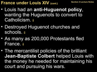 France under Louis XIV  (cont.)   Louis had an  anti-Huguenot policy , wanting the Huguenots to convert to Catholicism.   Destroyed Huguenot churches and schools.   As many as 200,000 Protestants fled France.   The mercantilist policies of the brilliant  Jean-Baptiste Colbert  helped Louis with the money he needed for maintaining his court and pursuing his wars. 