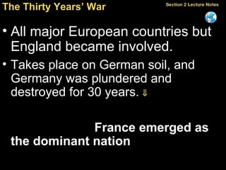 The Thirty Years’ War All major European countries but  England became involved. Takes place on German soil, and Germany was plundered and destroyed for 30 years.    Some countries gained new territories, and   France emerged as the dominant nation   in Europe. 