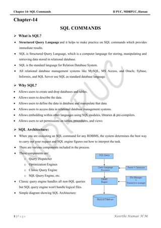 Chapter 14- SQL Commands II PUC, MDRPUC, Hassan
1 | P a g e Keerthi Kumar H M
Chapter-14
SQL COMMANDS
 What is SQL?
 Structured Query Language and it helps to make practice on SQL commands which provides
immediate results.
 SQL is Structured Query Language, which is a computer language for storing, manipulating and
retrieving data stored in relational database.
 SQL is the standard language for Relation Database System.
 All relational database management systems like MySQL, MS Access, and Oracle, Sybase,
Informix, and SQL Server use SQL as standard database language.
 Why SQL?
 Allows users to create and drop databases and tables.
 Allows users to describe the data.
 Allows users to define the data in database and manipulate that data.
 Allows users to access data in relational database management systems.
 Allows embedding within other languages using SQL modules, libraries & pre-compilers.
 Allows users to set permissions on tables, procedures, and views
 SQL Architecture:
 When you are executing an SQL command for any RDBMS, the system determines the best way
to carry out your request and SQL engine figures out how to interpret the task.
 There are various components included in the process.
 These components are:
o Query Dispatcher
o Optimization Engines
o Classic Query Engine
o SQL Query Engine, etc.
 Classic query engine handles all non-SQL queries
but SQL query engine won't handle logical files.
 Simple diagram showing SQL Architecture:
 