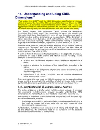 FINANCIAL REPORTING USING XBRL – IFRS AND US GAAP EDITION (2006-03-01)




  14. Understanding and Using XBRL
Dimensions12
 [This section is a DRAFT until the XBRL Dimensions specification is released,
 which is projected for May 2006. This version of the document follows the XBRL
 Dimensions 1.0 Candidate Recommendation dated 2005-12-31.                   Also, the
 Aggregator-Contributor Specification (basically the calculation stuff which is still
 an internal working draft) will likely be released after May, no real idea when.]
 This section explains XBRL Dimensions (which includes the Aggregator-
 Contributor Specification; when XBRL Dimensions is stated, that includes the
 Aggregator-Contributor Specification) in terms of how dimensions are used in
 financial reporting and how dimensions are expressed using XBRL. Dimension is
 not an accounting term, but rather an IT technical term. However, dimensions
 are used in financial reporting. Other technical terms relating to dimensions
 might be multidimensional analysis, hypercubes or cube, measure, OLAP, etc.
 These technical terms do relate to financial reporting, but in financial reporting
 terms such as "drill down" and "pivot table" and "line item" are used. Here we
 will try and reconcile the technical terms and the financial reporting terms relating
 to dimensions as they relate to XBRL.
 A common form of dimension in financial reporting is the segmental breakdown.
 Dimensions are used in both external and internal financial reporting. Some
 examples of dimensions include:
     •     A group and the business segments and/or geographic segments of a
           group,
     •     A class of sales and the breakdown of that class of sales by product or by
           region,
     •     A breakdown of the components of profit and loss by the continuing and
           discontinuing portions,
     •     A comparison of the "actual", "budgeted", and the "variance" between the
           actual and budgeted figures.
 There are many other use cases for XBRL Dimensions, but the examples above
 should provide a grounding in the basic ideas of what is intended to be covered
 by the XBRL Dimensions specification, and therefore what we will cover here.

 14.1. Brief Explanation of Multidimensional Analysis
 This section endeavors to briefly explain multidimensional analysis. If one does
 not understand multidimensional analysis concepts, understanding XBRL
 dimensions is far more difficult and their need and value will be harder to see.
 The following is a definition of multidimensional analysis (http://en.wikipedia.org/
 wiki/Multidimensional_analysis):
         In statistics, econometrics, and related fields, multidimensional analysis is a
         data analysis process that groups data into two basic categories: data
         dimensions and measurements.
 Fundamentally, multidimensional analysis is about "slicing and dicing" data. To
 do this effectively, the dimensions need to be expressed and the relations
 between the dimensions need to be expressed.




 © 2006 UBmatrix, Inc                          383
 