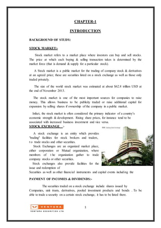 1
CHAPTER-1
INTRODUCTION
BACKGROUND OF STUDY:
STOCK MARKET:-
Stock market refers to a market place where investors can buy and sell stocks.
The price at which each buying & selling transaction takes is determined by the
market force (that is demand & supply for a particular stock).
A Stock market is a public market for the trading of company stock & derivatives
at an agreed price; these are securities listed on a stock exchange as well as those only
traded privately.
The size of the world stock market was estimated at about $62.8 trillion USD at
the end of November 2013.
The stock market is one of the most important sources for companies to raise
money. This allows business to be publicity traded or raise additional capital for
expansion by selling shares if ownership of the company in a public market.
Infact, the stock market is often considered the primary indicator of a country’s
economic strength & development. Rising share prices, for instance tend to be
associated with increased business investment and vice versa.
STOCK EXCHANGE :-
A stock exchange is an entity which provides
"trading" facilities for stock brokers and traders,
t o trade stocks and other securities.
Stock Exchanges are an organized market place,
either corporation or Mutual organization, where
members of t he organization gather to trade
company stocks or other securities.
Stock exchanges also provide facilities for the
issue and redemption of
Securities as well as other financial instruments and capital events including the
PAYMENT OF INCOMES & DIVIDENDS:-
The securities traded on a stock exchange include shares issued by
Companies, unit trusts, derivatives, pooled investment products and bonds . To be
able to trade a security on a certain stock exchange, it has to be listed there.
 