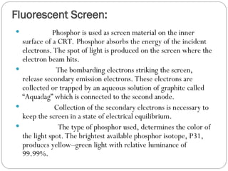 Fluorescent Screen:
 Phosphor is used as screen material on the inner
surface of a CRT. Phosphor absorbs the energy of the incident
electrons. The spot of light is produced on the screen where the
electron beam hits.
 The bombarding electrons striking the screen,
release secondary emission electrons. These electrons are
collected or trapped by an aqueous solution of graphite called
“Aquadag” which is connected to the second anode.
 Collection of the secondary electrons is necessary to
keep the screen in a state of electrical equilibrium.
 The type of phosphor used, determines the color of
the light spot. The brightest available phosphor isotope, P31,
produces yellow–green light with relative luminance of
99.99%.
 