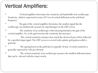 Vertical Amplifiers:
 Vertical amplifiers determines the sensitivity and bandwidth of an oscilloscope.
Sensitivity, which is expressed in terms of V/cm of vertical deflection at the mid-band
frequency.
 The gain of the vertical amplifier determines the smallest signal that the
oscilloscope can satisfactorily measure by reproducing it on the CRT screen.
 The sensitivity of an oscilloscope is directly proportional to the gain of the
vertical amplifier. So, as the gain increases the sensitivity also increases.
 The vertical sensitivity measures how much the electron beam will be deflected
for a specified input signal. The CRT screen is covered with a plastic grid pattern called a
graticule.
 The spacing between the grids lines is typically 10 mm. Vertical sensitivity is
generally expressed in volts per division.
 The vertical sensitivity of an oscilloscope measures the smallest deflection factor
that can be selected with the rotary switch.
 