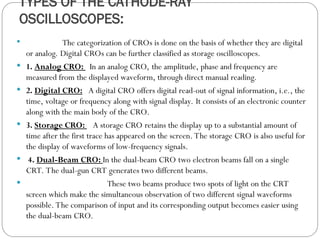 TYPES OF THE CATHODE-RAY
OSCILLOSCOPES:
 The categorization of CROs is done on the basis of whether they are digital
or analog. Digital CROs can be further classified as storage oscilloscopes.
 1. Analog CRO: In an analog CRO, the amplitude, phase and frequency are
measured from the displayed waveform, through direct manual reading.
 2. Digital CRO: A digital CRO offers digital read-out of signal information, i.e., the
time, voltage or frequency along with signal display. It consists of an electronic counter
along with the main body of the CRO.
 3. Storage CRO: A storage CRO retains the display up to a substantial amount of
time after the first trace has appeared on the screen. The storage CRO is also useful for
the display of waveforms of low-frequency signals.
 4. Dual-Beam CRO: In the dual-beam CRO two electron beams fall on a single
CRT. The dual-gun CRT generates two different beams.
 These two beams produce two spots of light on the CRT
screen which make the simultaneous observation of two different signal waveforms
possible. The comparison of input and its corresponding output becomes easier using
the dual-beam CRO.
 