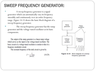 SWEEP FREQUENCY GENERATOR:
 A sweep frequency generator is a signal
generator which can automatically vary its frequency
smoothly and continuously over an entire frequency
range. Figure 14-15 shows the basic block diagram of a
sweep frequency generator.
 The sweep frequency generator has the ramp
generator and the voltage-tuned oscillator as its basic
components.
 