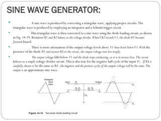 SINE WAVE GENERATOR:
 A sine wave is produced by converting a triangular wave, applying proper circuits. The
triangular wave is produced by employing an integrator and a Schmitt trigger circuit.
 This triangular wave is then converted to a sine wave using the diode loading circuit ,as shown
in Fig. 14-19. Resistors R1 and R2 behave as the voltage divider. WhenVR2 exceedsV1, the diode D1 becomes
forward-biased.
 There is more attenuation of the output voltage levels above V1 than levels belowV1.With the
presence of the diode D1 and resistor R3 in the circuit, the output voltage rises less steeply.
 The output voltage falls below V1 and the diode stops conducting, as it is in reverse-bias. The circuit
behaves as a simple voltage-divider circuit. This is also true for the negative half-cycle of the input Vi . If R3 is
carefully chosen to be the same as R4 , the negative and the positive cycles of the output voltage will be the same. The
output is an approximate sine wave.
 