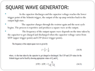 SQUARE WAVE GENERATOR:
 As the capacitor discharges and the capacitor voltage reaches the lower
trigger point of the Schmitt trigger, the output of the op-amp switches back to the
output high state.
 The capacitor charges through the resistor again and the next cycle
begins. The process is repetitive and produces a square wave at the output.
 The frequency of the output square wave depends on the time taken by
the capacitor to get charged and discharged when the capacitor voltage varies from
UTP (upper trigger point) and LTP (lower trigger point).
 