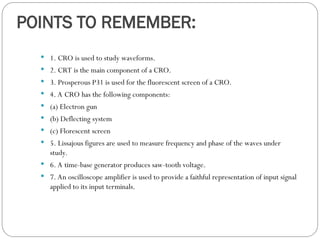 POINTS TO REMEMBER:
 1. CRO is used to study waveforms.
 2. CRT is the main component of a CRO.
 3. Prosperous P31 is used for the fluorescent screen of a CRO.
 4. A CRO has the following components:
 (a) Electron gun
 (b) Deflecting system
 (c) Florescent screen
 5. Lissajous figures are used to measure frequency and phase of the waves under
study.
 6. A time-base generator produces saw-tooth voltage.
 7. An oscilloscope amplifier is used to provide a faithful representation of input signal
applied to its input terminals.
 
