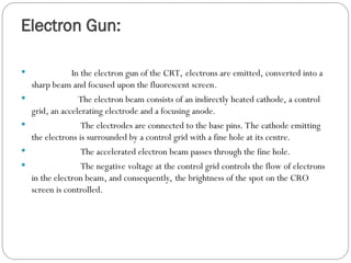 Electron Gun:
 In the electron gun of the CRT, electrons are emitted, converted into a
sharp beam and focused upon the fluorescent screen.
 The electron beam consists of an indirectly heated cathode, a control
grid, an accelerating electrode and a focusing anode.
 The electrodes are connected to the base pins. The cathode emitting
the electrons is surrounded by a control grid with a fine hole at its centre.
 The accelerated electron beam passes through the fine hole.
 The negative voltage at the control grid controls the flow of electrons
in the electron beam, and consequently, the brightness of the spot on the CRO
screen is controlled.
 