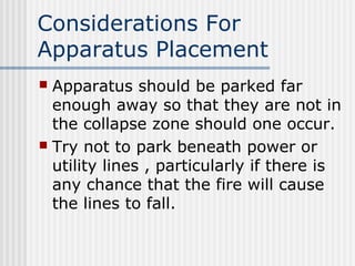 Considerations For 
Apparatus Placement 
 Apparatus should be parked far 
enough away so that they are not in 
the collapse zone should one occur. 
 Try not to park beneath power or 
utility lines , particularly if there is 
any chance that the fire will cause 
the lines to fall. 
 