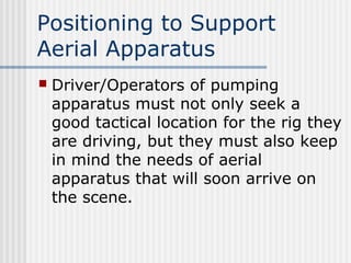 Positioning to Support 
Aerial Apparatus 
 Driver/Operators of pumping 
apparatus must not only seek a 
good tactical location for the rig they 
are driving, but they must also keep 
in mind the needs of aerial 
apparatus that will soon arrive on 
the scene. 
 