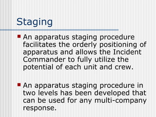 Staging 
 An apparatus staging procedure 
facilitates the orderly positioning of 
apparatus and allows the Incident 
Commander to fully utilize the 
potential of each unit and crew. 
 An apparatus staging procedure in 
two levels has been developed that 
can be used for any multi-company 
response. 
 