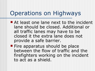 Operations on Highways 
 At least one lane next to the incident 
lane should be closed. Additional or 
all traffic lanes may have to be 
closed it the extra lane does not 
provide a safe barrier. 
 Fire apparatus should be place 
between the flow of traffic and the 
firefighters working on the incident 
to act as a shield. 
 
