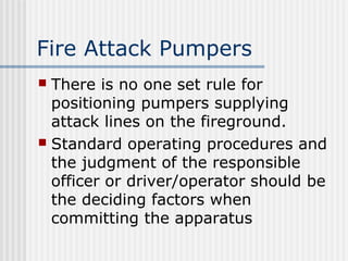 Fire Attack Pumpers 
 There is no one set rule for 
positioning pumpers supplying 
attack lines on the fireground. 
 Standard operating procedures and 
the judgment of the responsible 
officer or driver/operator should be 
the deciding factors when 
committing the apparatus 
 