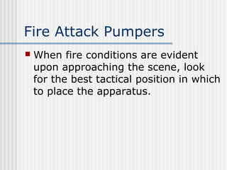 Fire Attack Pumpers 
 When fire conditions are evident 
upon approaching the scene, look 
for the best tactical position in which 
to place the apparatus. 
 