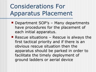 Considerations For 
Apparatus Placement 
 Department SOP’s – Many departments 
have procedures for the placement of 
each initial apparatus. 
 Rescue situations – Rescue is always the 
first tactical priority and if there is an 
obvious rescue situation then the 
apparatus should be parked in order to 
facilitate the timely deployment of 
ground ladders or aerial device 
 