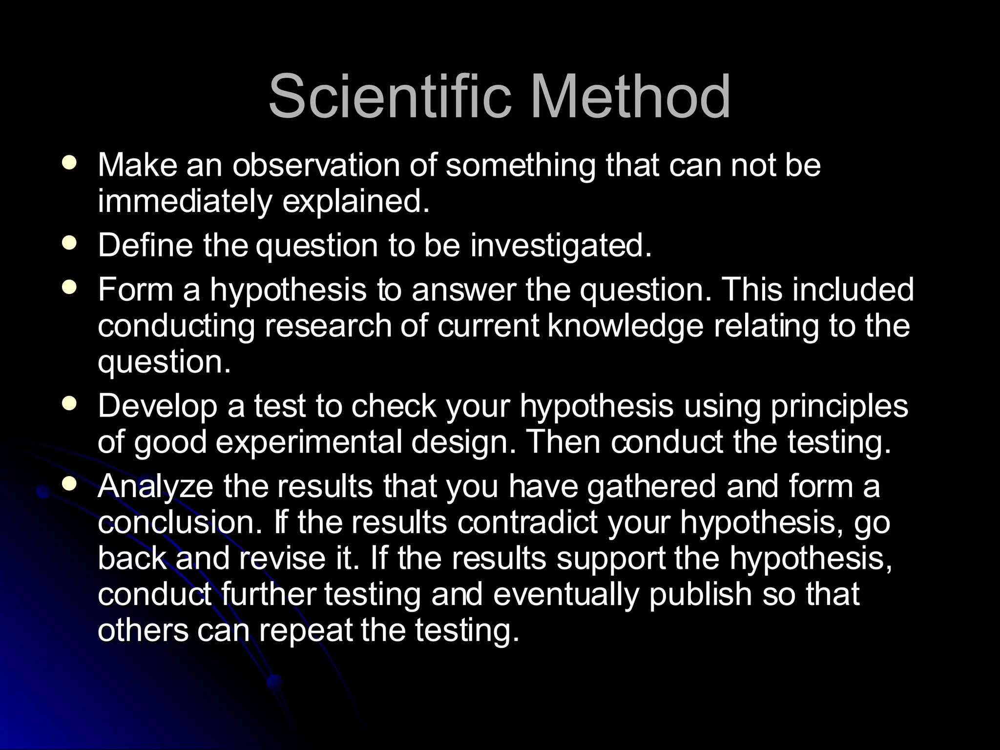 Scientific Method Make an observation of something that can not be immediately explained. Define the question to be investigated. Form a hypothesis to answer the question. This included conducting research of current knowledge relating to the question. Develop a test to check your hypothesis using principles of good experimental design. Then conduct the testing. Analyze the results that you have gathered and form a conclusion. If the results contradict your hypothesis, go back and revise it. If the results support the hypothesis, conduct further testing and eventually publish so that others can repeat the testing. 