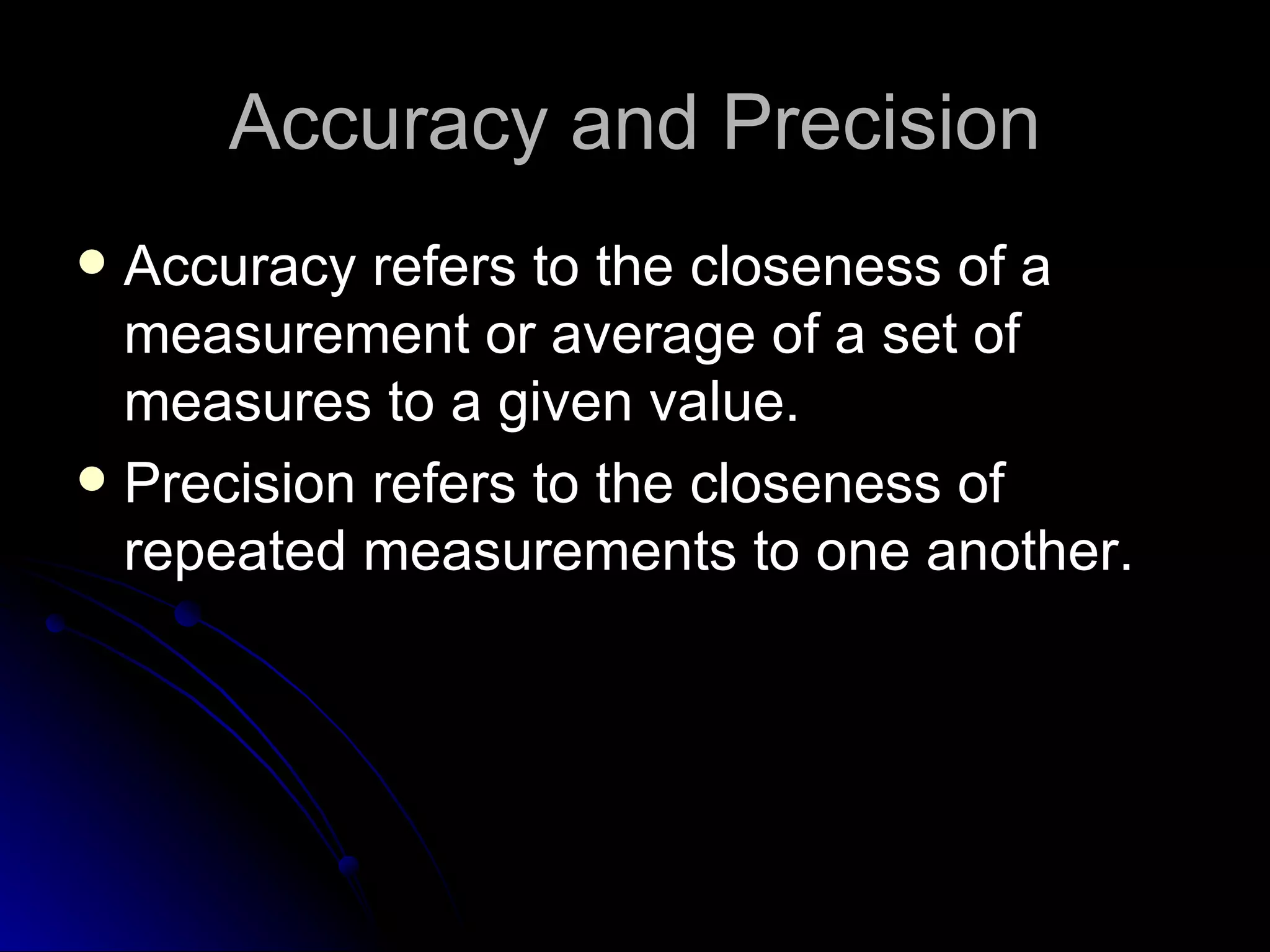 Accuracy and Precision Accuracy refers to the closeness of a measurement or average of a set of measures to a given value. Precision refers to the closeness of repeated measurements to one another. 