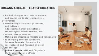ORGANIZATIONAL TRANSFORMATION
Radical changes in structure, culture,
and processes to stay competitive
OT involves:
Overhauling structures, processes,
and cultures.
Addressing market disruptions,
technological advancements, and
competitive pressures.
Making organizations f lexible and responsive
to changing external conditions.
S u c c e s s Example : Cummins Inc
restructured and focused on green
technology
Failure Example : GM and Chrysler ’ s
bankruptcy despite efforts
 