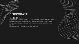 CORPORATE
CULTURE
Corporate Culture refers to the shared values, beliefs, and
behaviors in an organization that shape how employees
work and interact. I t evolves over time and is influenced
by the
organization' s leadership and history
 