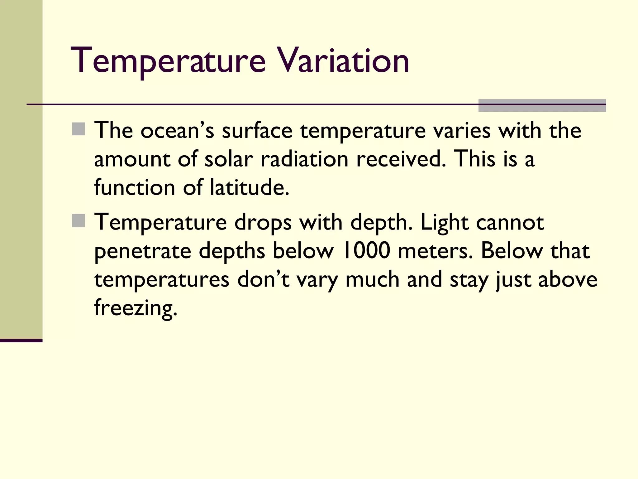 Temperature Variation  The ocean’s surface temperature varies with the amount of solar radiation received. This is a function of latitude. Temperature drops with depth. Light cannot penetrate depths below 1000 meters. Below that temperatures don’t vary much and stay just above freezing. 