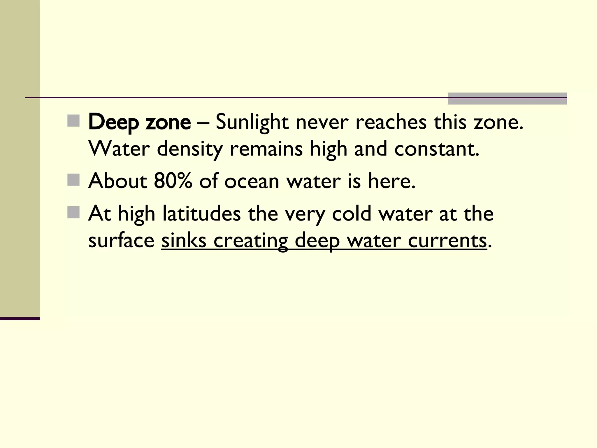 Deep zone  – Sunlight never reaches this zone. Water density remains high and constant.  About 80% of ocean water is here. At high latitudes the very cold water at the surface  sinks creating deep water currents . 
