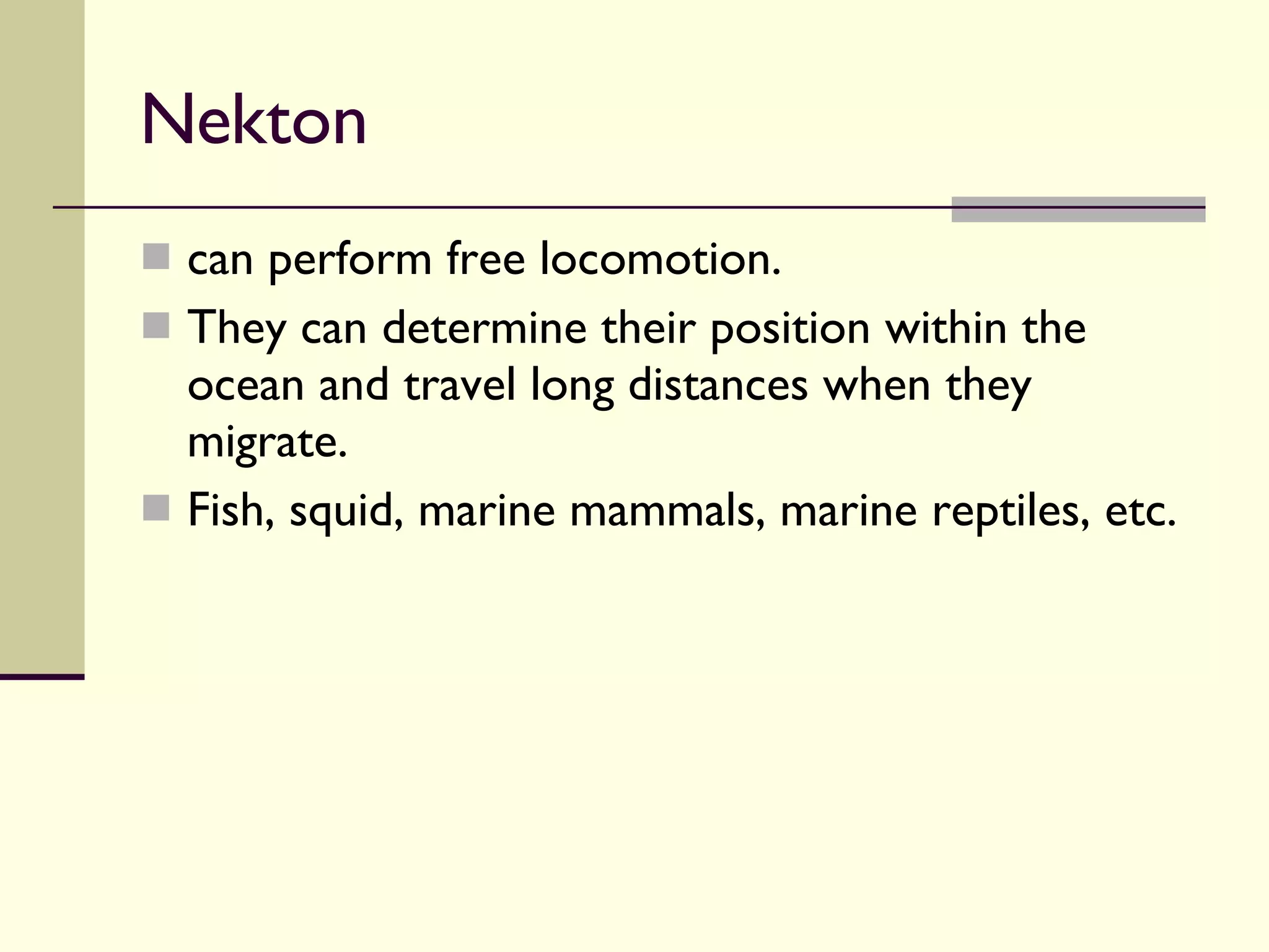 Nekton  can perform free locomotion.  They can determine their position within the ocean and travel long distances when they migrate.  Fish, squid, marine mammals, marine reptiles, etc. 