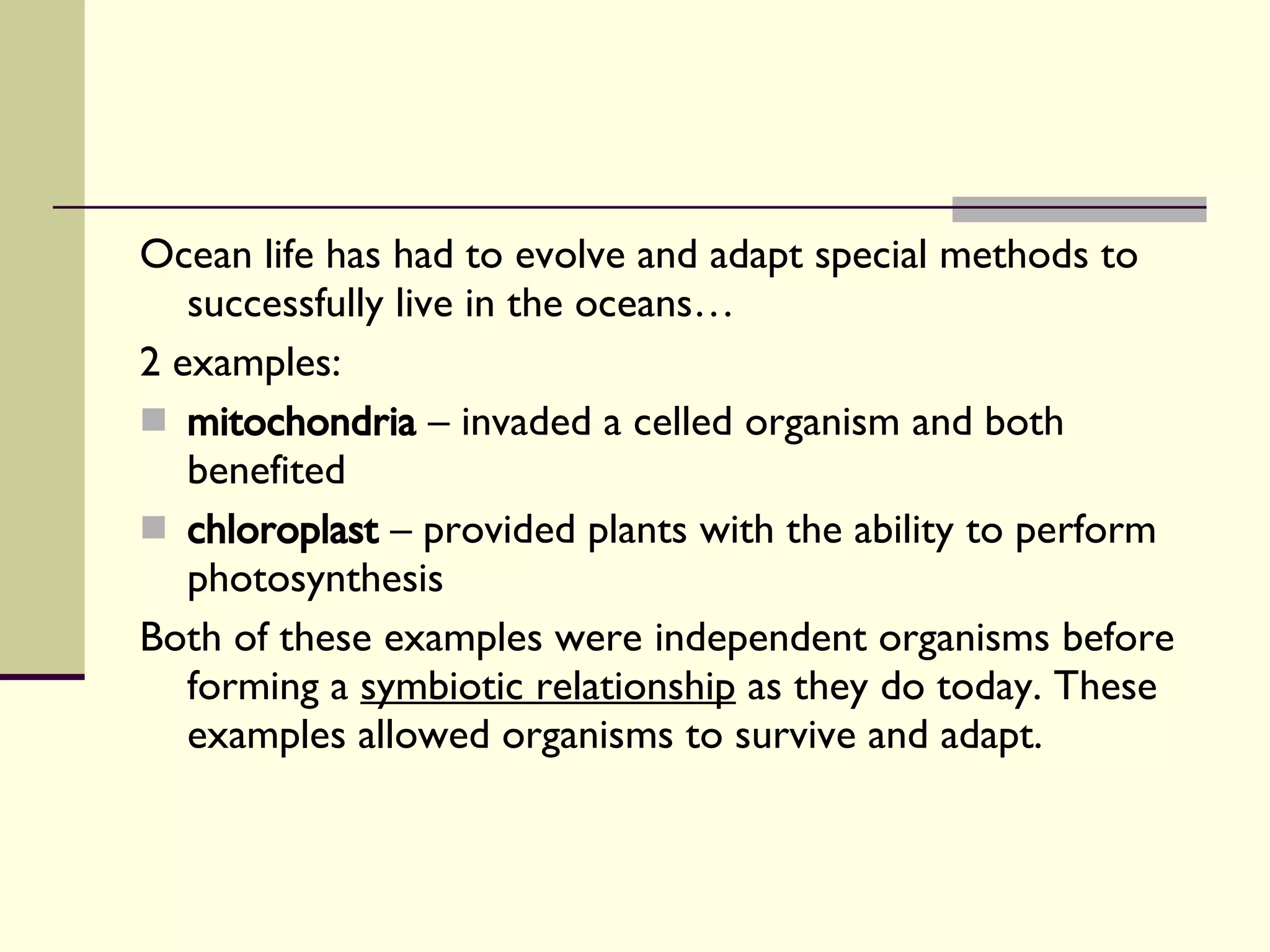 Ocean life has had to evolve and adapt special methods to successfully live in the oceans… 2 examples: mitochondria  – invaded a celled organism and both benefited chloroplast  – provided plants with the ability to perform photosynthesis Both of these examples were independent organisms before forming a  symbiotic relationship  as they do today. These examples allowed organisms to survive and adapt. 
