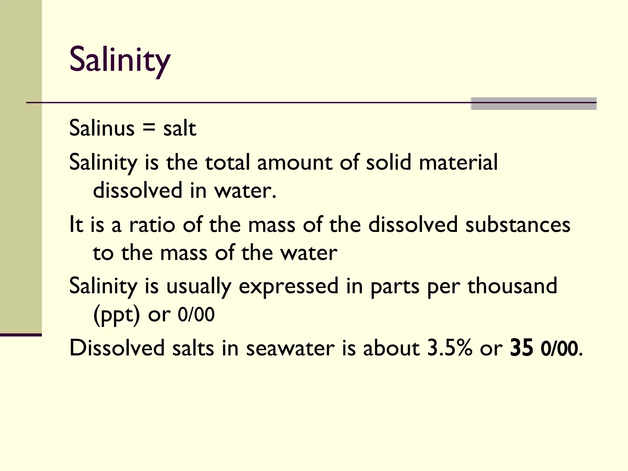 Salinity Salinus = salt Salinity is the total amount of solid material dissolved in water. It is a ratio of the mass of the dissolved substances to the mass of the water  Salinity is usually expressed in parts per thousand (ppt) or  0/00 Dissolved salts in seawater is about 3.5% or  35  0/00 . 
