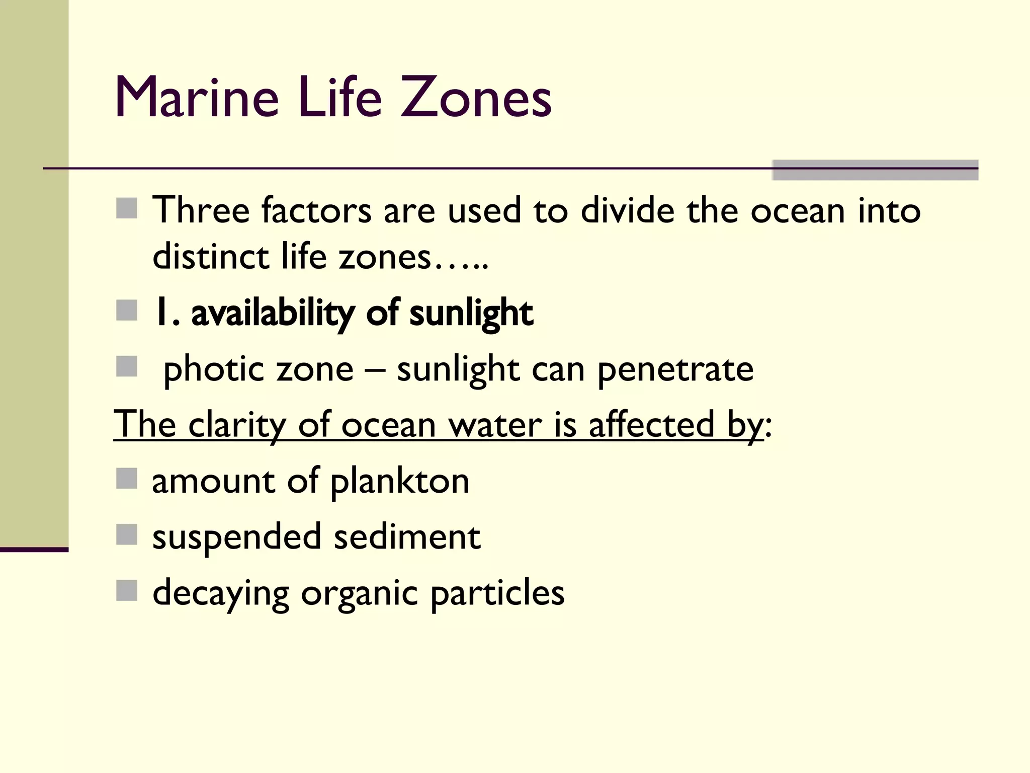 Marine Life Zones  Three factors are used to divide the ocean into distinct life zones….. 1. availability of sunlight   photic zone – sunlight can penetrate The clarity of ocean water is affected by : amount of plankton suspended sediment decaying organic particles 