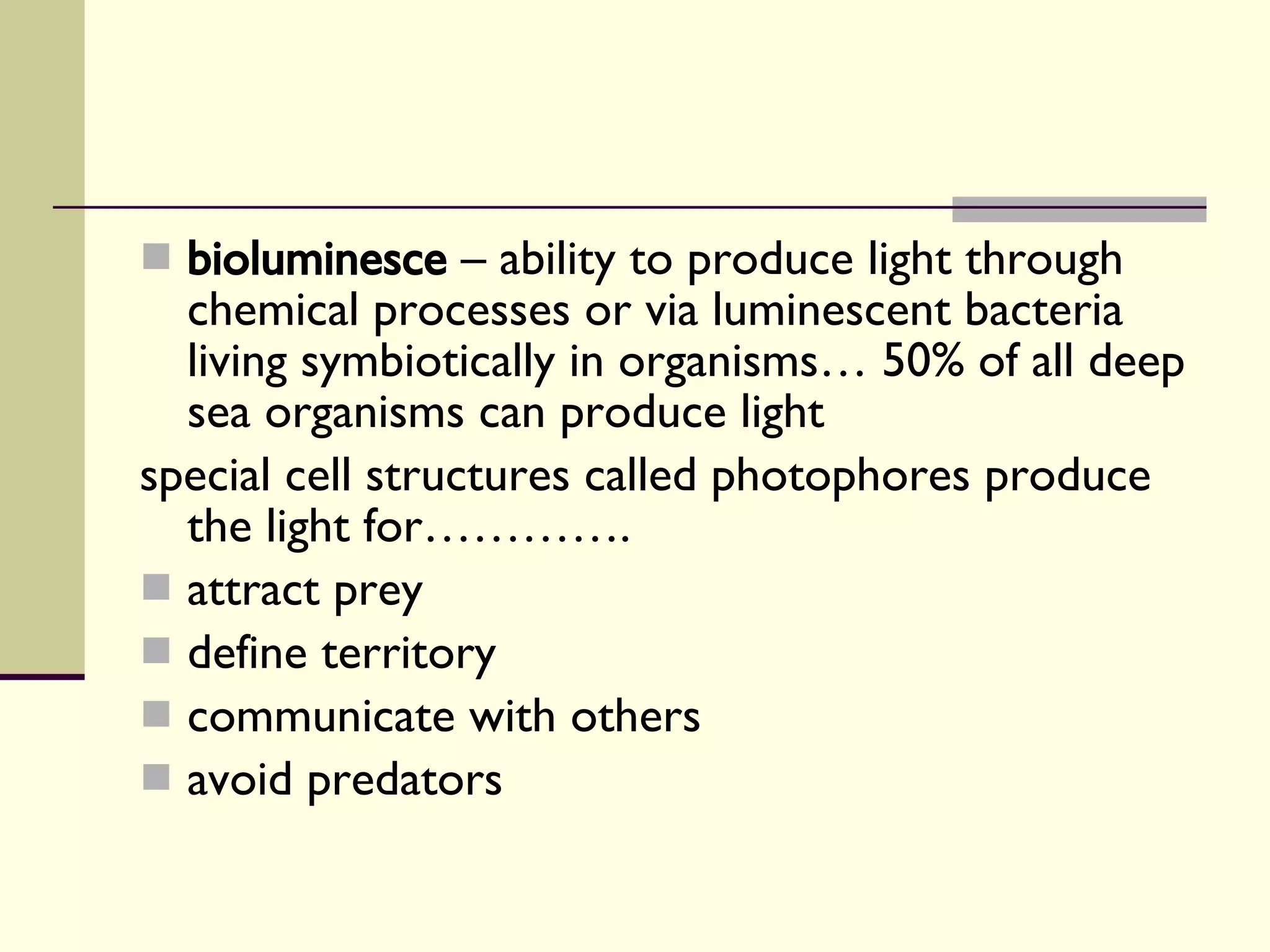 bioluminesce  – ability to produce light through chemical processes or via luminescent bacteria living symbiotically in organisms… 50% of all deep sea organisms can produce light special cell structures called photophores produce the light for…………. attract prey define territory communicate with others avoid predators  