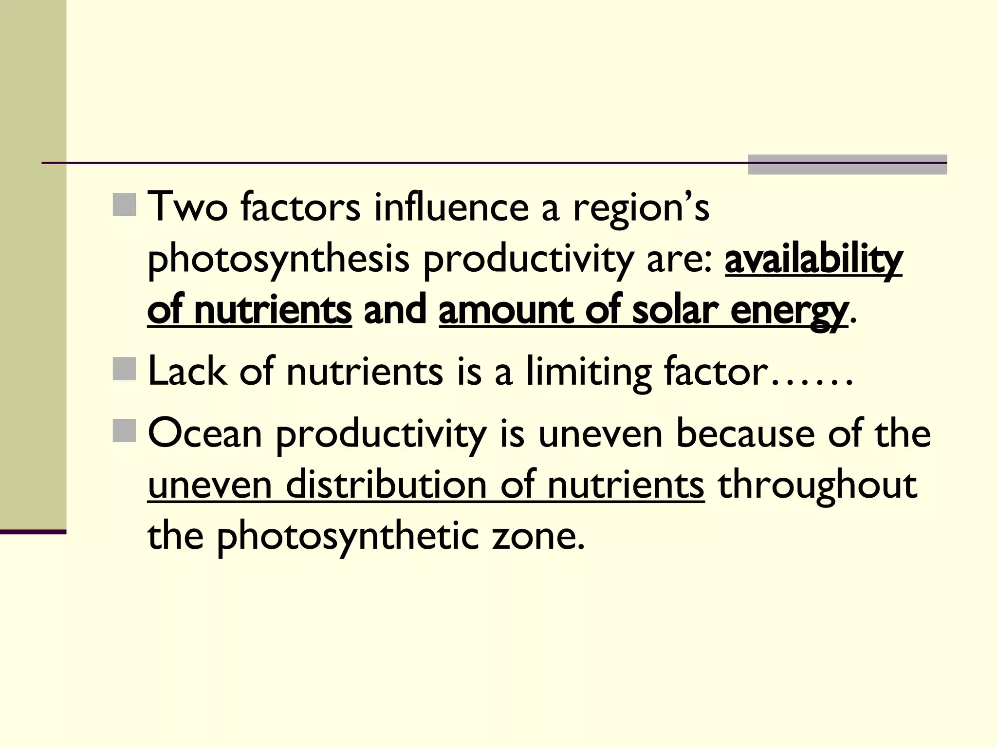 Two factors influence a region’s photosynthesis productivity are:  availability of nutrients  and  amount of solar energy . Lack of nutrients is a limiting factor…… Ocean productivity is uneven because of the  uneven distribution of nutrients  throughout the photosynthetic zone.  