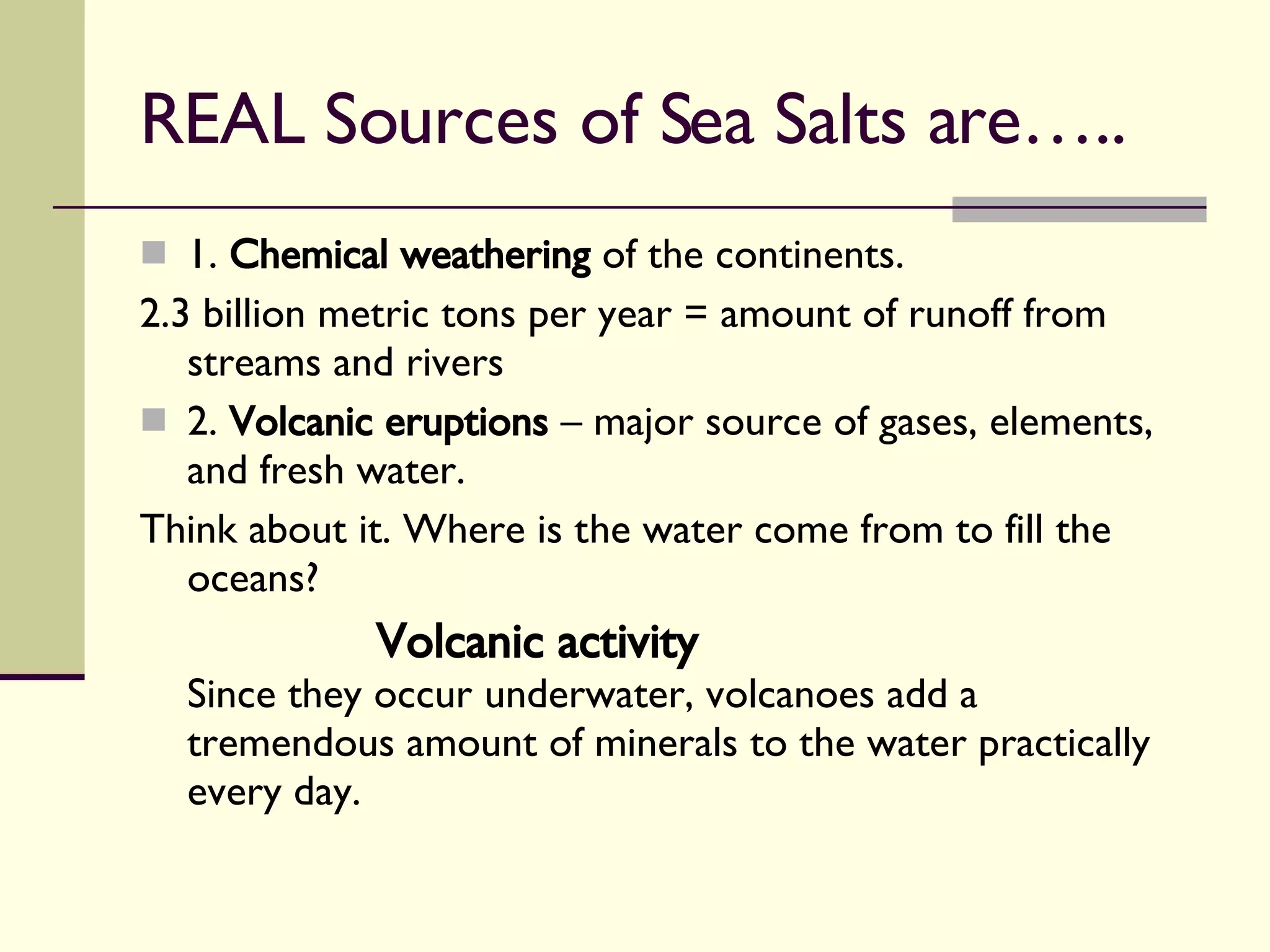 REAL Sources of Sea Salts are….. 1.  Chemical weathering  of the continents. 2.3 billion metric tons per year = amount of runoff from streams and rivers 2.  Volcanic eruptions  – major source of gases, elements, and fresh water. Think about it. Where is the water come from to fill the oceans? Volcanic activity Since they occur underwater, volcanoes add a tremendous amount of minerals to the water practically every day. 