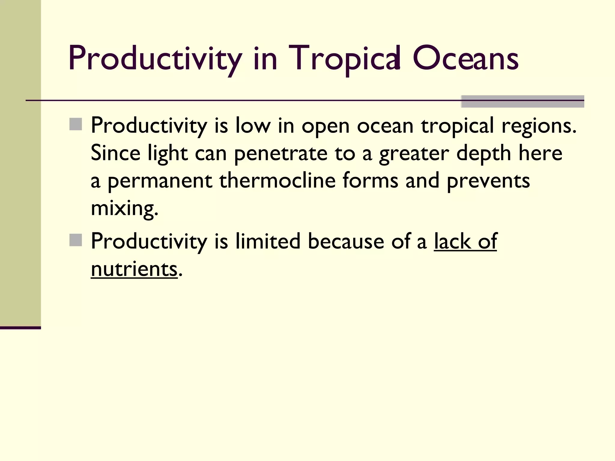 Productivity in Tropical Oceans  Productivity is low in open ocean tropical regions. Since light can penetrate to a greater depth here a permanent thermocline forms and prevents mixing. Productivity is limited because of a  lack of nutrients . 