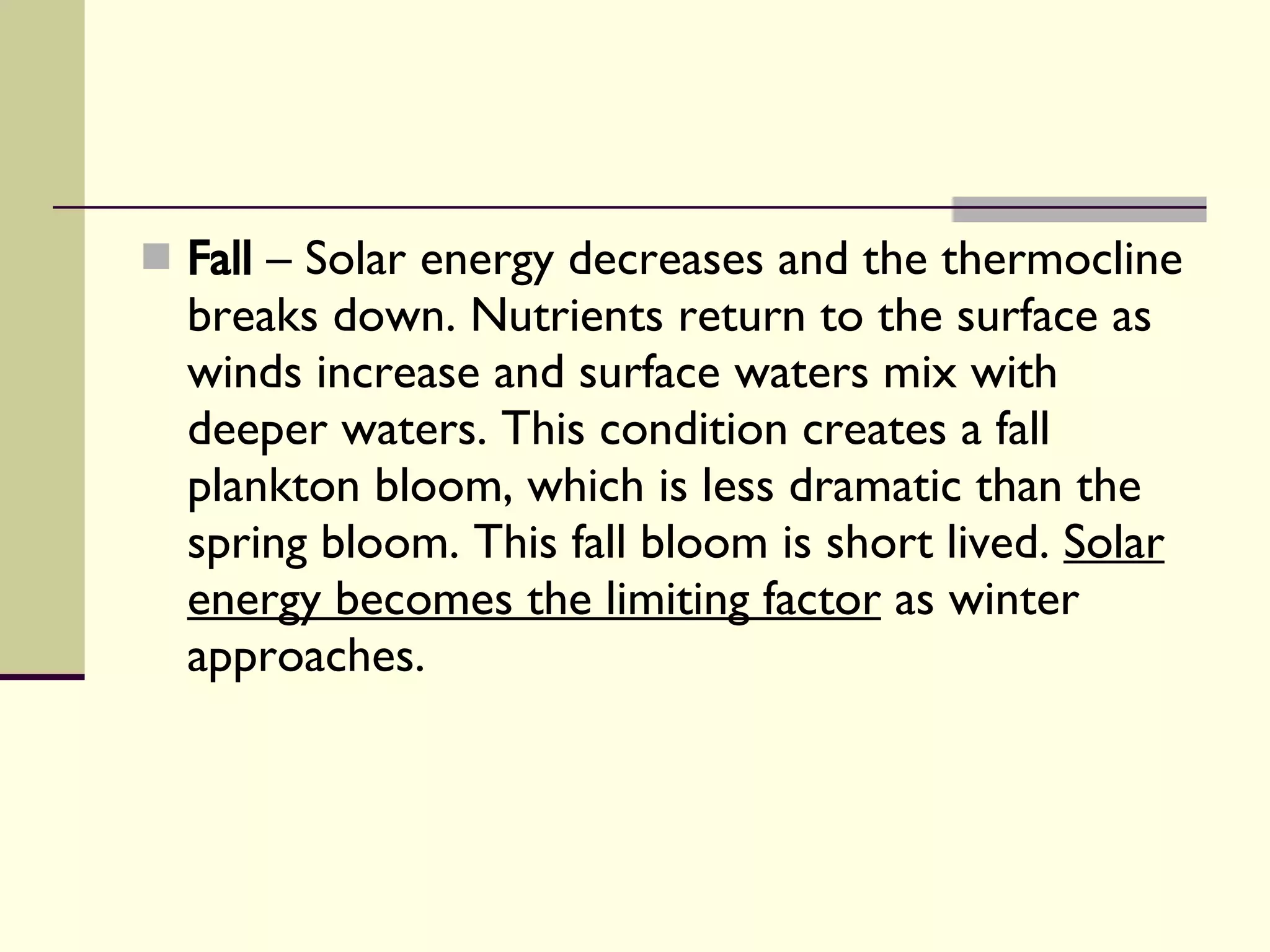 Fall  – Solar energy decreases and the thermocline breaks down. Nutrients return to the surface as winds increase and surface waters mix with deeper waters. This condition creates a fall plankton bloom, which is less dramatic than the spring bloom. This fall bloom is short lived.  Solar energy becomes the limiting factor  as winter approaches. 