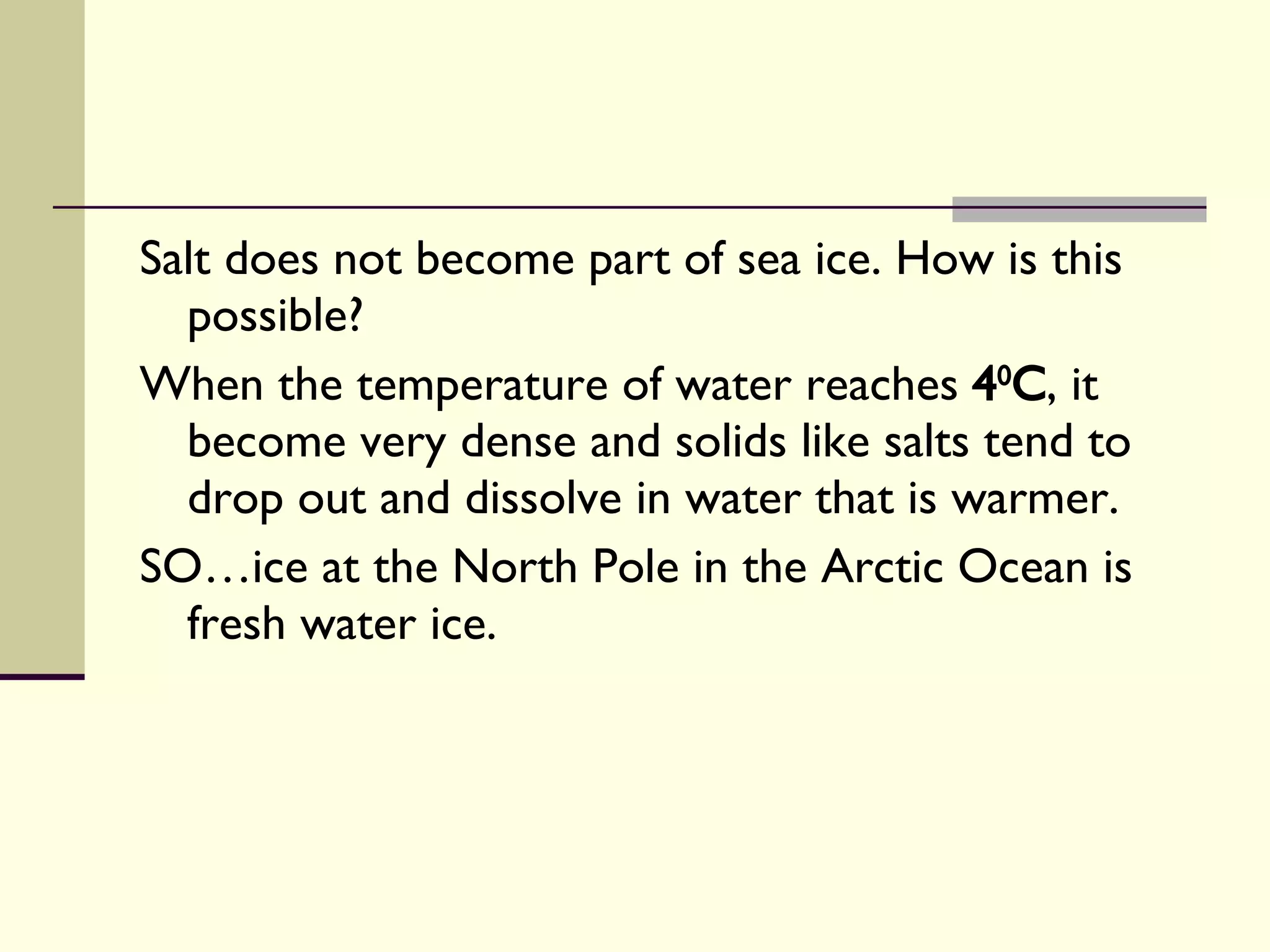 Salt does not become part of sea ice. How is this possible?  When the temperature of water reaches  4 0 C , it become very dense and solids like salts tend to drop out and dissolve in water that is warmer. SO…ice at the North Pole in the Arctic Ocean is fresh water ice. 