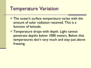 Temperature Variation  The ocean’s surface temperature varies with the amount of solar radiation received. This is a function of latitude. Temperature drops with depth. Light cannot penetrate depths below 1000 meters. Below that temperatures don’t vary much and stay just above freezing. 