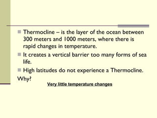 Thermocline – is the layer of the ocean between 300 meters and 1000 meters, where there is rapid changes in temperature.  It creates a vertical barrier too many forms of sea life.  High latitudes do not experience a Thermocline. Why? Very little temperature changes 