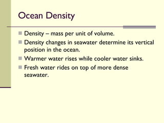 Ocean Density  Density – mass per unit of volume. Density changes in seawater determine its vertical position in the ocean.  Warmer water rises while cooler water sinks.  Fresh water rides on top of more dense seawater.  